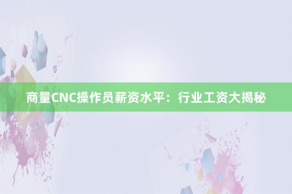 商量CNC操作员薪资水平：行业工资大揭秘